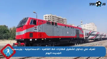 تعرف على جداول تشغيل قطارات خط القاهرة – الإسماعيلية – بورسعيد الجديدة اليوم